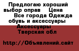 Предлогаю хороший выбор оправ  › Цена ­ 1 000 - Все города Одежда, обувь и аксессуары » Аксессуары   . Тверская обл.